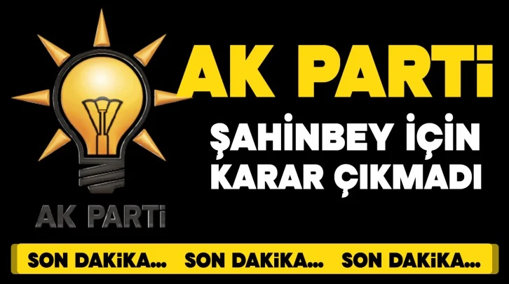 AK PARTİ ŞAHİNBEY İÇİN KARAR ÇIKMADI