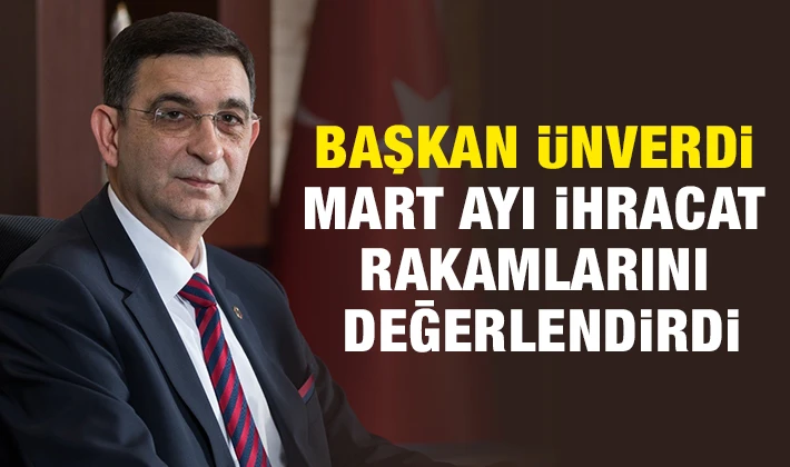 BAŞKAN ÜNVERDİ MART AYI İHRACAT RAKAMLARINI DEĞERLENDİRDİ