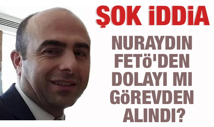 ŞOK İDDİA! NURAYDIN FETÖ'DEN DOLAYI MI GÖREVDEN ALINDI?