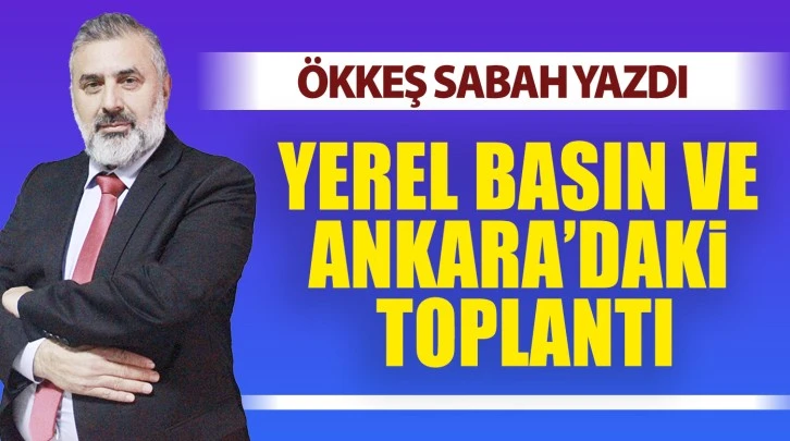 ÖKKEŞ SABAH YAZDI: YEREL BASIN VE ANKARA’DAKİ TOPLANTI