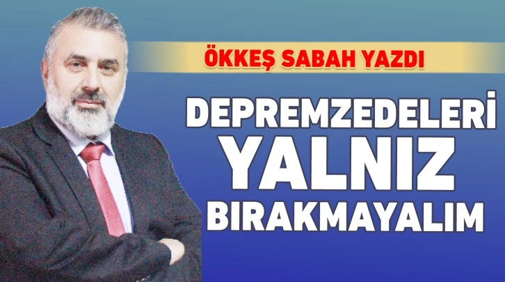 ÖKKEŞ SABAH YAZDI: DEPREMZEDELERİ YALNIZ BIRAKMAYALIM