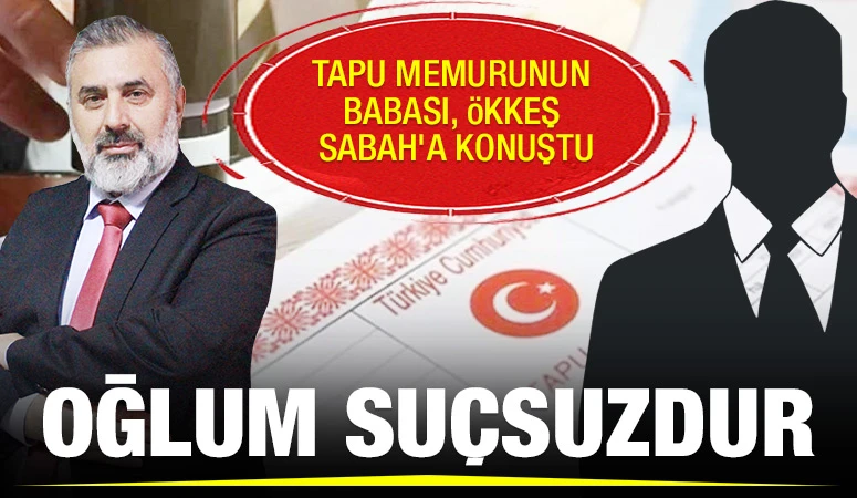 TAPU MEMURUNUN BABASI, ÖKKEŞ SABAH'A KONUŞTU