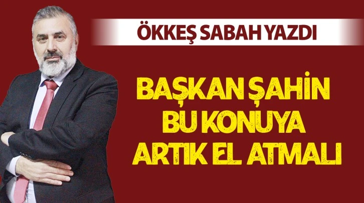 BAŞKAN ŞAHİN BU KONUYA ARTIK EL ATMALI