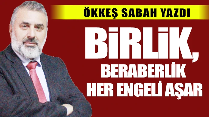 ÖKKEŞ SABAH YAZDI: BİRLİK, BERABERLİK HER ENGELİ AŞAR