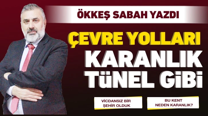 ÖKKEŞ SABAH YAZDI: ÇEVRE YOLLARI KARANLIK TÜNEL GİBİ