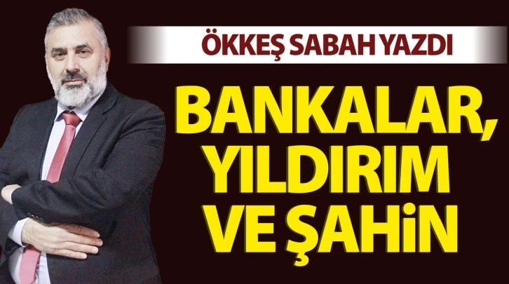 ÖKKEŞ SABAH YAZDI: BANKALAR, YILDIRIM VE ŞAHİN