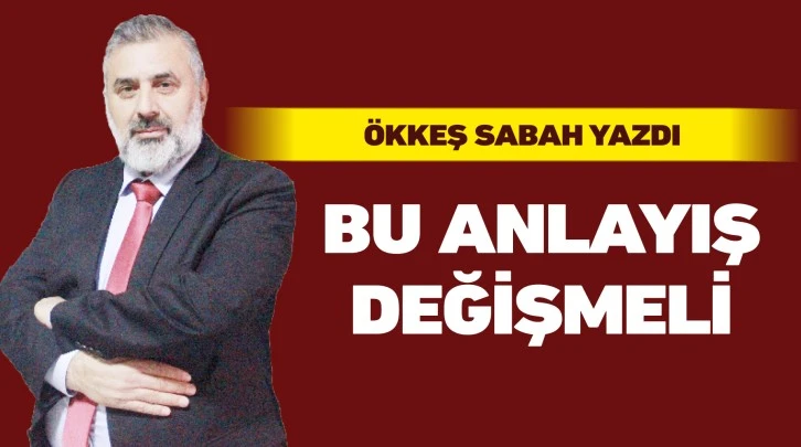 ÖKKEŞ SABAH YAZDI: BU ANLAYIŞ DEĞİŞMELİ