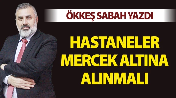 ÖKKEŞ SABAH YAZDI: HASTANELER MERCEK ALTINA ALINMALI 