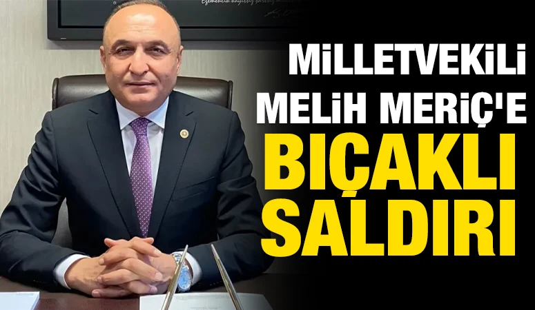 MİLLETVEKİLİ MELİH MERİÇ’E BIÇAKLI SALDIRI