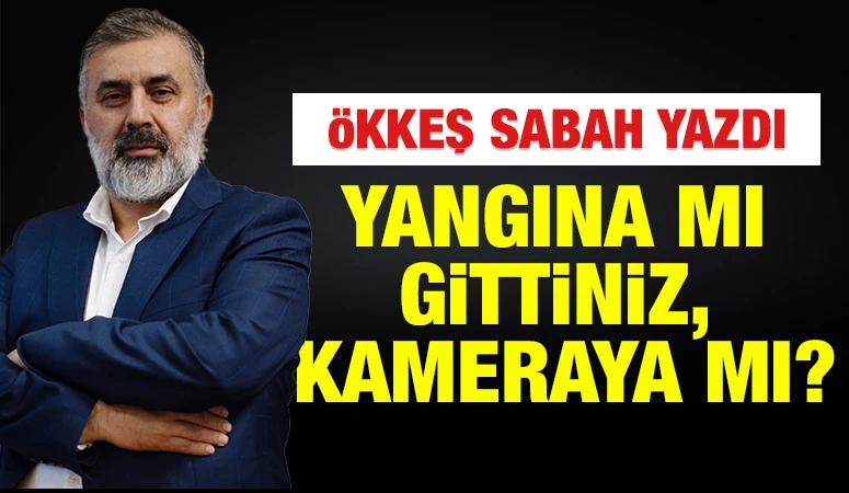 ÖKKEŞ SABAH YAZDI: Yangına mı Gittiniz, Kameraya mı?
