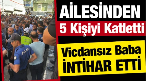 Ailesinden 5 Kişiyi Katletti! Vicdansız Baba İntihar Etti