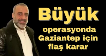 Büyük operasyonda Gaziantep için flaş karar