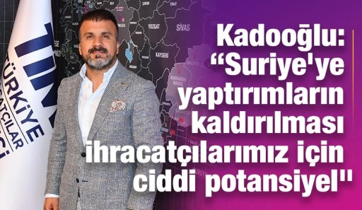 Kadooğlu: “Suriye’ye yaptırımların kaldırılması ihracatçılarımız için ciddi potansiyel”