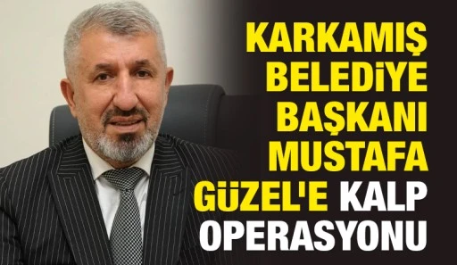 Karkamış Belediye Başkanı Mustafa G&uuml;zel&rsquo;e Kalp Operasyonu