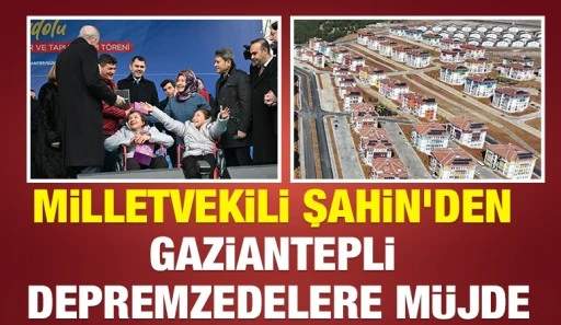 MİLLETVEKİLİ ŞAHİN'DEN GAZİANTEPLİ DEPREMZEDELERE MÜJDE