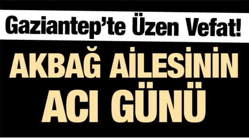  Gaziantep’te Üzen Vefat! AKBAĞ AİLESİNİN ACI GÜNÜ