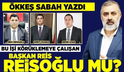 ÖKKEŞ SABAH YAZDI: BU İŞİ KÖRÜKLEMEYE ÇALIŞAN BAŞKAN REİS REİSOĞLU MU?