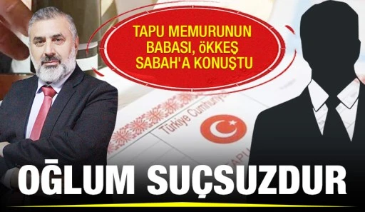 TAPU MEMURUNUN BABASI, ÖKKEŞ SABAH'A KONUŞTU