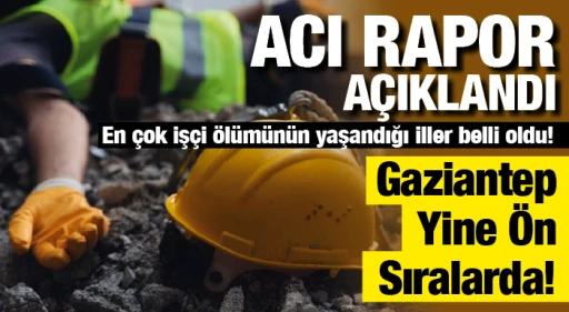ACI RAPOR AÇIKLANDI!  En çok işçi ölümünün yaşandığı iller belli oldu! Gaziantep Yine Ön Sıralarda!