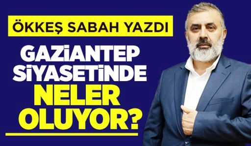 ÖKKEŞ SABAH YAZDI: GAZİANTEP SİYASETİNDE NELER OLUYOR?