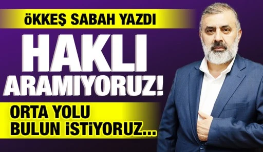 ÖKKEŞ SABAH YAZDI: HAKLI ARAMIYORUZ! ORTA YOLU BULUN İSTİYORUZ...