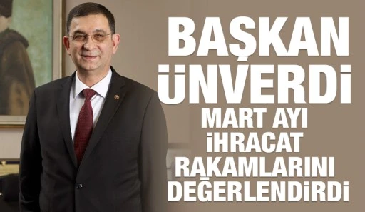 BAŞKAN ÜNVERDİ MART AYI İHRACAT RAKAMLARINI DEĞERLENDİRDİ