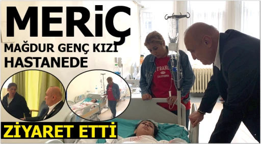 MERİÇ MAĞDUR GENÇ KIZI HASTANEDE ZİYARET ETTİ