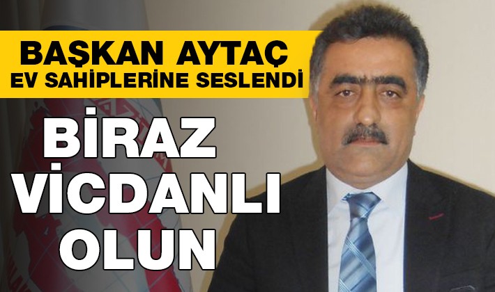 BAŞKAN AYTAÇ EV SAHİPLERİNE SESLENDİ  ‘’BİRAZ VİCDANLI OLUN’’